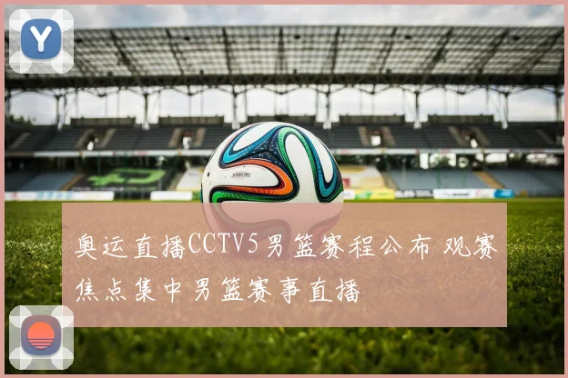 奥运直播CCTV5男篮赛程公布 观赛焦点集中男篮赛事直播