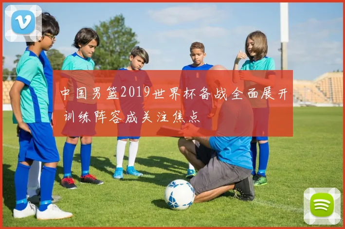 中国男篮2019世界杯备战全面展开 训练阵容成关注焦点