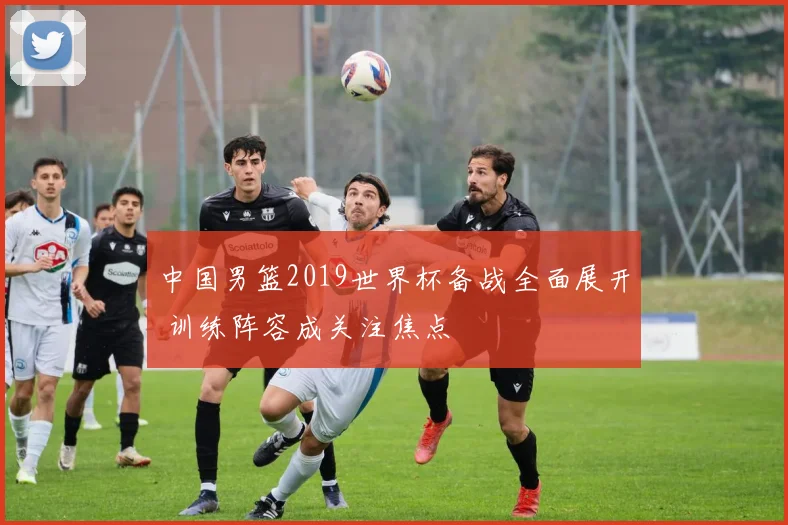 中国男篮2019世界杯备战全面展开 训练阵容成关注焦点