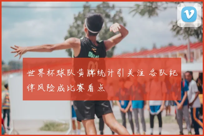 世界杯球队黄牌统计引关注 各队纪律风险成比赛看点
