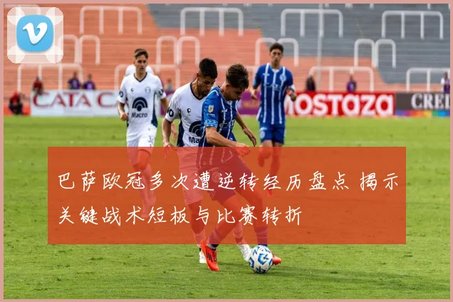 巴萨欧冠多次遭逆转经历盘点 揭示关键战术短板与比赛转折