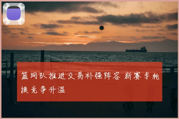 篮网队推进交易补强阵容 新赛季轮换竞争升温