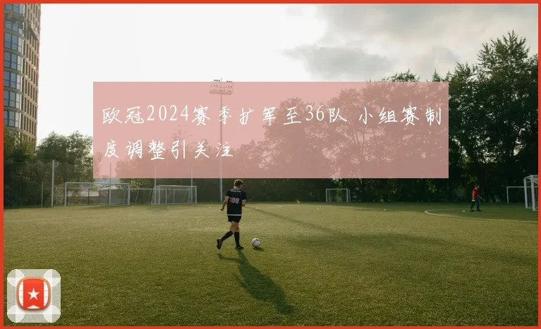 欧冠2024赛季扩军至36队 小组赛制度调整引关注