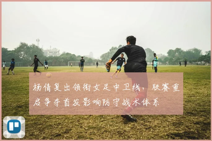 杨倩复出领衔女足中卫线，联赛重启争夺首发影响防守战术体系