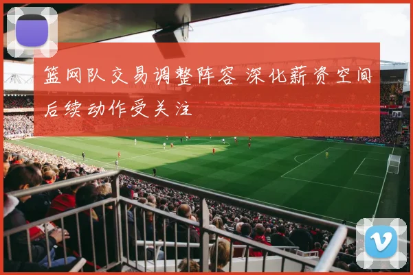 篮网队交易调整阵容 深化薪资空间后续动作受关注