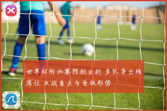世界杯附加赛预测分析 多队争出线席位 决战看点与晋级形势