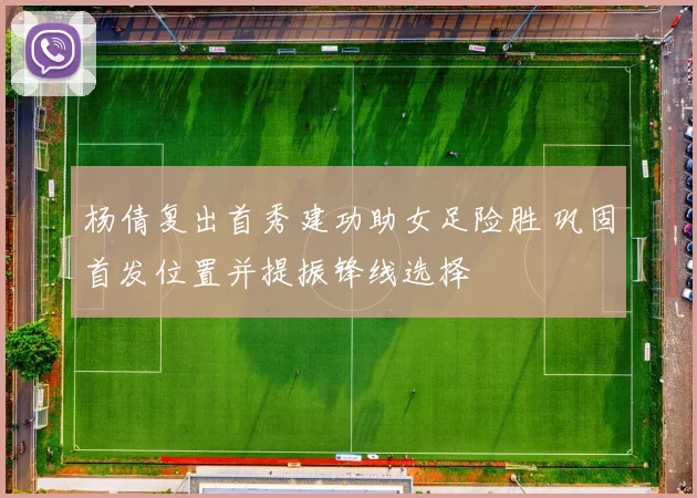 杨倩复出首秀建功助女足险胜 巩固首发位置并提振锋线选择