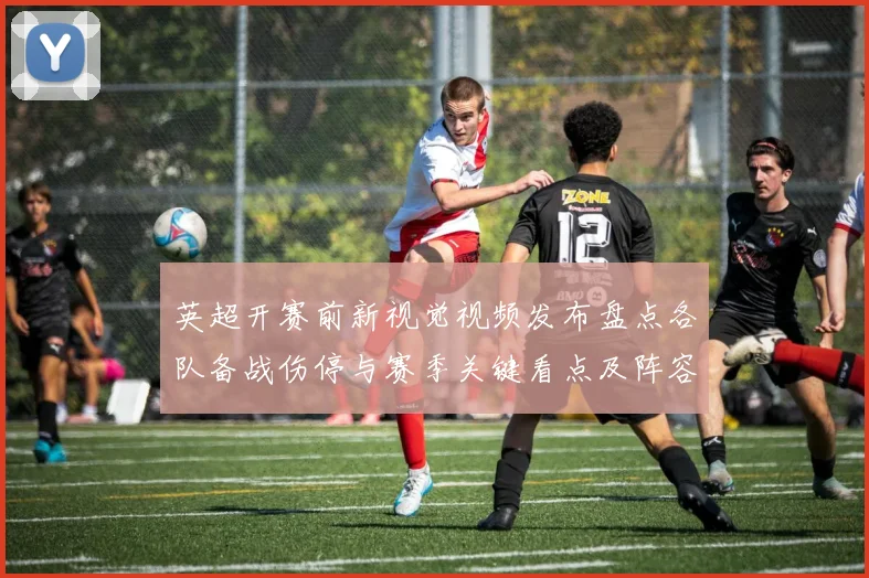 英超开赛前新视觉视频发布盘点各队备战伤停与赛季关键看点及阵容预测
