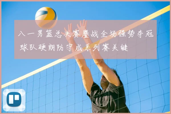 八一男篮总决赛鏖战全场强势夺冠 球队硬朗防守成系列赛关键