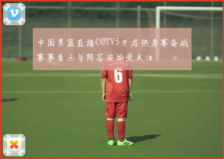 中国男篮直播CCTV5开启热身赛备战赛事看点与阵容安排受关注