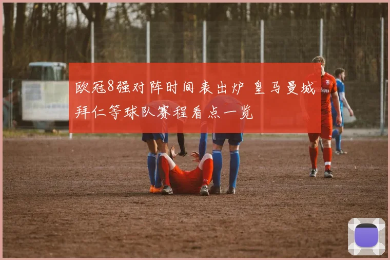 欧冠8强对阵时间表出炉 皇马曼城拜仁等球队赛程看点一览