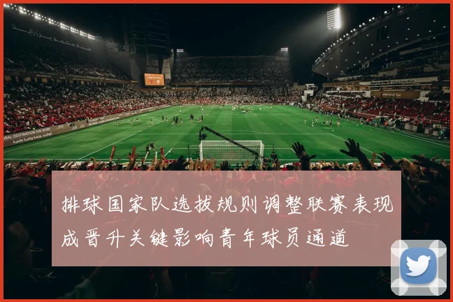 排球国家队选拔规则调整联赛表现成晋升关键影响青年球员通道