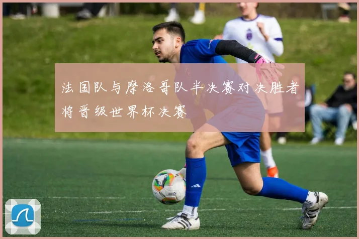 法国队与摩洛哥队半决赛对决胜者将晋级世界杯决赛