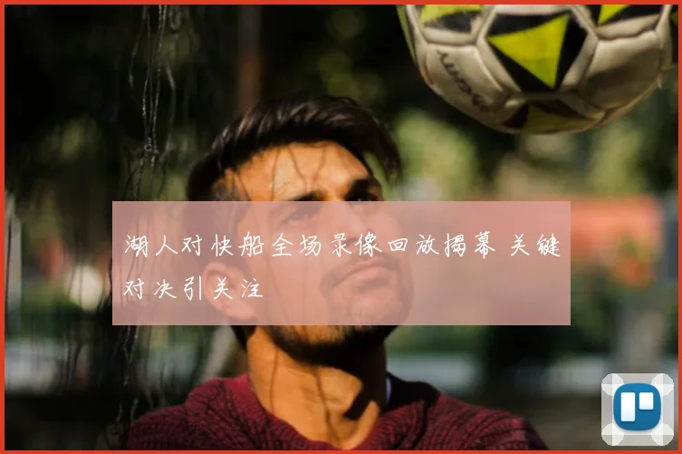 湖人对快船全场录像回放揭幕 关键对决引关注