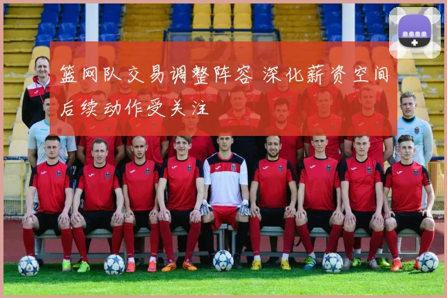 篮网队交易调整阵容 深化薪资空间后续动作受关注