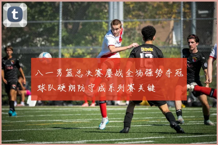 八一男篮总决赛鏖战全场强势夺冠 球队硬朗防守成系列赛关键