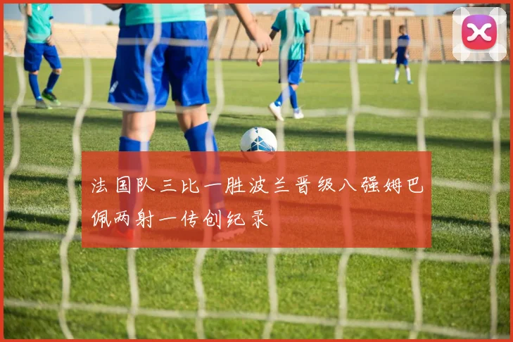 法国队三比一胜波兰晋级八强姆巴佩两射一传创纪录