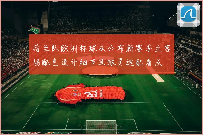 荷兰队欧洲杯球衣公布新赛季主客场配色设计细节及球员适配看点