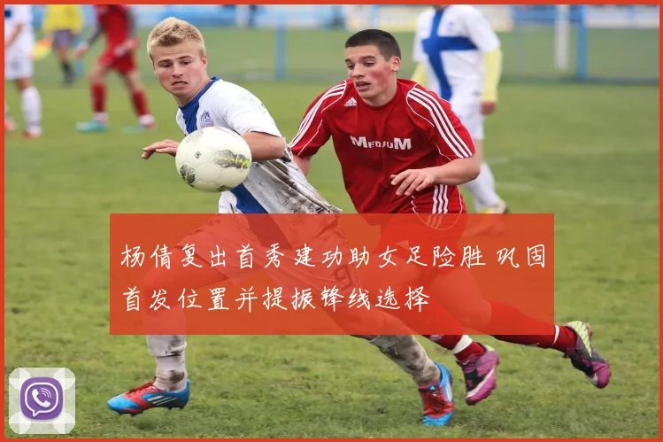 杨倩复出首秀建功助女足险胜 巩固首发位置并提振锋线选择