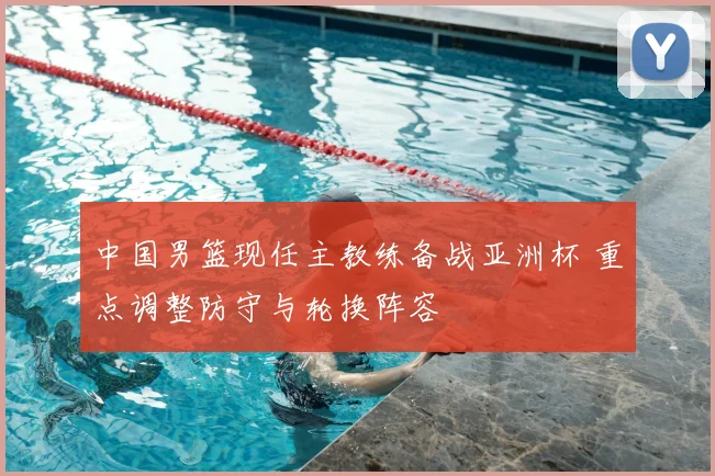 中国男篮现任主教练备战亚洲杯 重点调整防守与轮换阵容