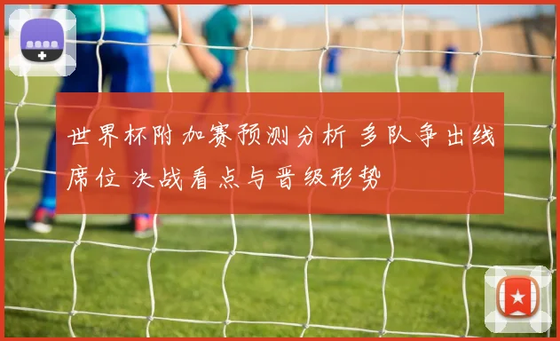 世界杯附加赛预测分析 多队争出线席位 决战看点与晋级形势