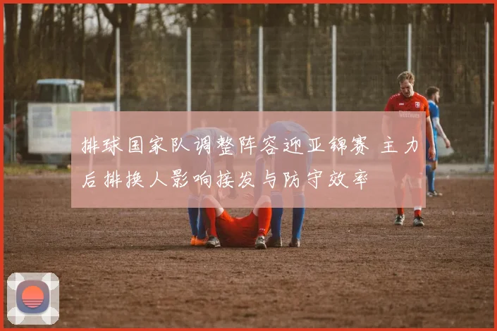 排球国家队调整阵容迎亚锦赛 主力后排换人影响接发与防守效率