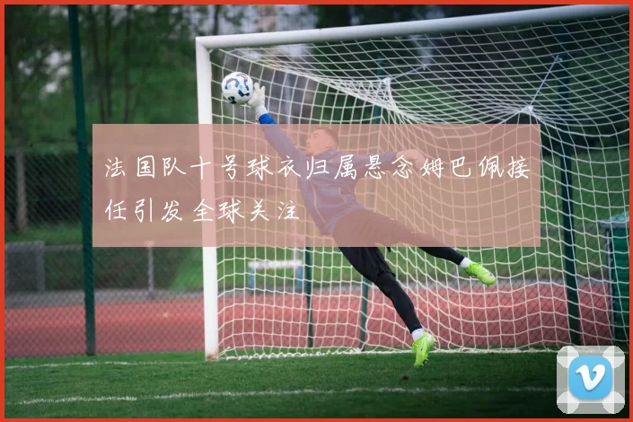 法国队十号球衣归属悬念姆巴佩接任引发全球关注