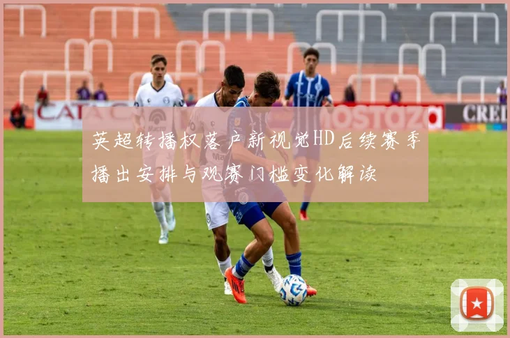 英超转播权落户新视觉HD后续赛季播出安排与观赛门槛变化解读