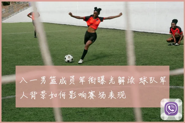 八一男篮成员军衔曝光解读 球队军人背景如何影响赛场表现