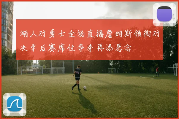 湖人对勇士全场直播詹姆斯领衔对决季后赛席位争夺再添悬念