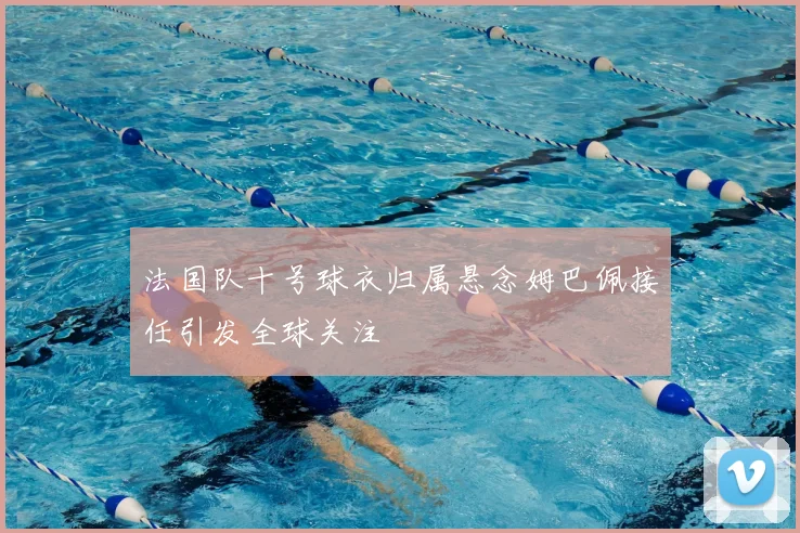 法国队十号球衣归属悬念姆巴佩接任引发全球关注