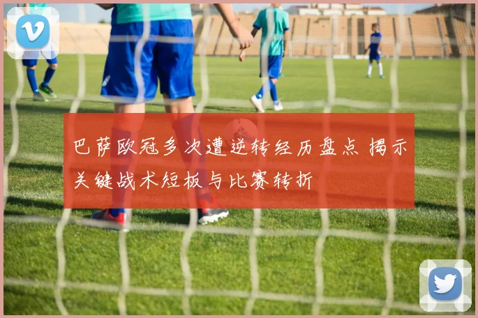 巴萨欧冠多次遭逆转经历盘点 揭示关键战术短板与比赛转折